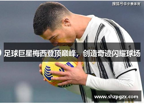 足球巨星梅西登顶巅峰，创造奇迹闪耀球场