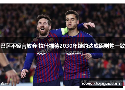 巴萨不轻言放弃 拉什福德2030年续约达成原则性一致